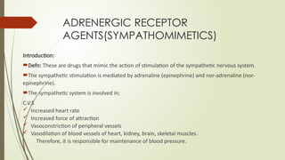 ADRENERGIC RECEPTOR
AGENTS(SYMPATHOMIMETICS)
Introduction:
Defn: These are drugs that mimic the action of stimulation of the sympathetic nervous system.
The sympathetic stimulation is mediated by adrenaline (epinephrine) and nor-adrenaline (nor-
epinephrine).
The sympathetic system is involved in;
C.V.S
 Increased heart rate
 Increased force of attraction
 Vasoconstriction of peripheral vessels
 Vasodilation of blood vessels of heart, kidney, brain, skeletal muscles.
Therefore, it is responsible for maintenance of blood pressure.
 