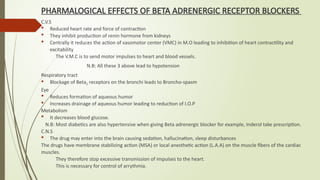 PHARMALOGICAL EFFECTS OF BETA ADRENERGIC RECEPTOR BLOCKERS
C.V.S
 Reduced heart rate and force of contraction
 They inhibit production of renin hormone from kidneys
 Centrally it reduces the action of vasomotor center (VMC) in M.O leading to inhibition of heart contractility and
excitability
The V.M.C is to send motor impulses to heart and blood vessels.
N.B: All these 3 above lead to hypotension
Respiratory tract
 Blockage of Beta2 receptors on the bronchi leads to Broncho-spasm
Eye
 Reduces formation of aqueous humor
 Increases drainage of aqueous humor leading to reduction of I.O.P
Metabolism
 It decreases blood glucose.
N.B: Most diabetics are also hypertensive when giving Beta adrenergic blocker for example, Inderol take prescription.
C.N.S
 The drug may enter into the brain causing sedation, hallucination, sleep disturbances
The drugs have membrane stabilizing action (MSA) or local anesthetic action (L.A.A) on the muscle fibers of the cardiac
muscles.
They therefore stop excessive transmission of impulses to the heart.
This is necessary for control of arrythmia.
 