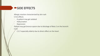 SIDE EFFECTS
Allergic reaction characterized by skin rash
C.N.S effects
- A patient may get sedated
- Hallucination
- Depression
Patient may get bronco-spasm due to blockage of Beta 2 on the bronchi
C.V.S
- C.C.F especially elderly due to direct effect on the heart
 