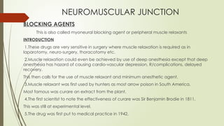 NEUROMUSCULAR JUNCTION
BLOCKING AGENTS
This is also called myoneural blocking agent or peripheral muscle relaxants
INTRODUCTION
1.These drugs are very sensitive in surgery where muscle relaxation is required as in
laparotomy, neuro-surgery, thoracotomy etc.
2.Muscle relaxation could even be achieved by use of deep anesthesia except that deep
anesthesia has hazard of causing cardio-vascular depression, R/complications, delayed
recovery.
This then calls for the use of muscle relaxant and minimum anesthetic agent.
3.Muscle relaxant was first used by hunters as most arrow poison in South America.
Most famous was curare an extract from the plant.
4.The first scientist to note the effectiveness of curare was Sir Benjamin Brodie in 1811.
This was still at experimental level.
5.The drug was first put to medical practice in 1942.
 