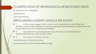 CLASSIFICATION OF NEUROMUSCULAR BLOCKING DRUG
 There are two categories:
-Depolarizing
-Non-depolarizing
DEPOLARIZING AGENTS (MUSCLE RELAXANT)
 1. As the name suggest, they cause muscle relaxation by combining with
nicotinic acetylcholine receptors causing prolonged depolarization, subsequently the
muscle fibers become fatigued and relaxed.
 2. Depolarization is prolonged because the drug is not hydrolyzed by
acetylcholinesterase unlike acetylcholine.
 3. The drugs in common use are:
-Suxamethonium chloride (scoline)
-Suxamethomium bromide (Brevedil) powder
 