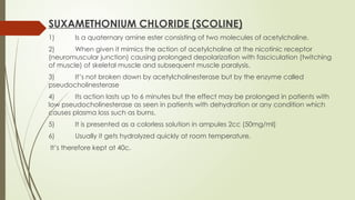 SUXAMETHONIUM CHLORIDE (SCOLINE)
1) Is a quaternary amine ester consisting of two molecules of acetylcholine.
2) When given it mimics the action of acetylcholine at the nicotinic receptor
(neuromuscular junction) causing prolonged depolarization with fasciculation (twitching
of muscle) of skeletal muscle and subsequent muscle paralysis.
3) It’s not broken down by acetylcholinesterase but by the enzyme called
pseudocholinesterase
4) Its action lasts up to 6 minutes but the effect may be prolonged in patients with
low pseudocholinesterase as seen in patients with dehydration or any condition which
causes plasma loss such as burns.
5) It is presented as a colorless solution in ampules 2cc (50mg/ml)
6) Usually it gets hydrolyzed quickly at room temperature.
It’s therefore kept at 40c.
 