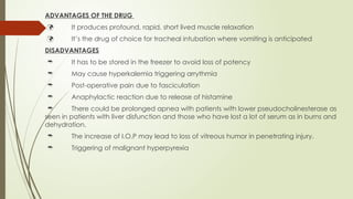 ADVANTAGES OF THE DRUG
 It produces profound, rapid, short lived muscle relaxation
 It’s the drug of choice for tracheal intubation where vomiting is anticipated
DISADVANTAGES
 It has to be stored in the freezer to avoid loss of potency
 May cause hyperkalemia triggering arrythmia
 Post-operative pain due to fasciculation
 Anaphylactic reaction due to release of histamine
 There could be prolonged apnea with patients with lower pseudocholinesterase as
seen in patients with liver disfunction and those who have lost a lot of serum as in burns and
dehydration.
 The increase of I.O.P may lead to loss of vitreous humor in penetrating injury.
 Triggering of malignant hyperpyrexia
 