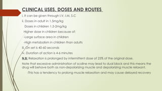 CLINICAL USES, DOSES AND ROUTES
i. It can be given through I.V, I.M, S.C
ii. Doses in adult in 1.5mg/kg
Doses in children 1.5-2mg/kg
Higher dose in children because of:
-Large surface area in children
-High metabolism in children than adults
iii. On set is 40-60 seconds
iv. Duration of action is 4-6 minutes
N.B: Relaxation is prolonged by intermittent dose of 25% of the original dose.
Note that excessive administration of scoline may lead to dual block and this means the
drug will behave both as non-depolarizing muscle and depolarizing muscle relaxant.
-This has a tendency to prolong muscle relaxation and may cause delayed recovery
 
