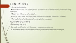 CLINICAL USES
Entracheal intubation
Intermittent doses can be employed to maintain muscle relaxation in reasonably long
operation.
Treatment of tetanus after sedation
Can be used when employing electroconvulsive therapy (mentally ill patients)
For facilitation of endoscopies for example, laryngoscope
CONTRAINDICATIONS
-Penetrating eye injury
-Severe liver disfunction with low serum pseudocholinesterase
-In a situation where you don’t have air way maintenance facilities don’t give
 