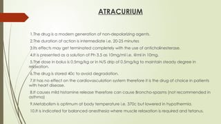 ATRACURIUM
1.The drug is a modern generation of non-depolarizing agents.
2.The duration of action is intermediate i.e. 20-25 minutes
3.Its effects may get terminated completely with the use of anticholinesterase.
4.It is presented as a solution of Ph 3.5 as 10mg/ml i.e. @ml in 10mg.
5.The dose in bolus is 0.5mg/kg or in N/S drip of 0.5mg/kg to maintain steady degree in
relaxation.
6.The drug is stored 40c to avoid degradation.
7.It has no effect on the cardiovasculation system therefore it is the drug of choice in patients
with heart disease.
8.It causes mild histamine release therefore can cause Broncho-spasms (not recommended in
asthma)
9.Metabolism is optimum at body temperature i.e. 370c but lowered in hypothermia.
10.It is indicated for balanced anesthesia where muscle relaxation is required and tetanus.
 