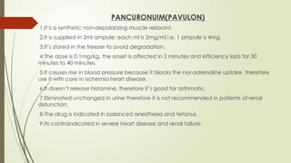 PANCURONUIM(PAVULON)
1.It’s a synthetic non-depolarizing muscle relaxant.
2.It is supplied in 2ml ampule; each ml is 2mg/ml i.e. 1 ampule is 4mg.
3.It’s stored in the freezer to avoid degradation.
4.The dose is 0.1mg/kg, the onset is affected in 2 minutes and efficiency lasts for 30
minutes to 40 minutes.
5.It causes rise in blood pressure because it blocks the nor-adrenaline uptake, therefore
use it with care in ischemia heart disease.
6.It doesn’t release histamine, therefore it’s good for asthmatic.
7.Eliminated unchanged in urine therefore it is not recommended in patients of renal
disfunction.
8.The drug is indicated in balanced anesthesia and tetanus.
9.Its contraindicated in severe heart disease and renal failure.
 