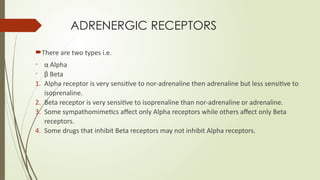 ADRENERGIC RECEPTORS
There are two types i.e.
- α Alpha
- β Beta
1. Alpha receptor is very sensitive to nor-adrenaline then adrenaline but less sensitive to
isoprenaline.
2. Beta receptor is very sensitive to isoprenaline than nor-adrenaline or adrenaline.
3. Some sympathomimetics affect only Alpha receptors while others affect only Beta
receptors.
4. Some drugs that inhibit Beta receptors may not inhibit Alpha receptors.
 