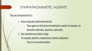 SYMPATHOMIMETIC AGENTS
Theyarecharacterizedinto2:
1. Directacting(alsocalledcatecholamine)
- Theseagentsactdirectlybystimulatingthereceptorsforexample,nor-
adrenaline,adrenaline,dopamine,isoprenaline.
2. Non-catecholamine(indirectacting)
Forexample,ephedrine,amphetamine,tyramine,Salbutamol
- Theyactvianeurotransmitters.
 
