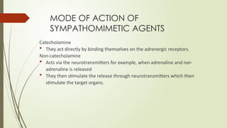 MODE OF ACTION OF
SYMPATHOMIMETIC AGENTS
Catecholamine
 They act directly by binding themselves on the adrenergic receptors.
Non-catecholamine
 Acts via the neurotransmitters for example, when adrenaline and nor-
adrenaline is released
 They then stimulate the release through neurotransmitters which then
stimulate the target organs.
 