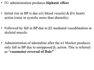 • IV- administration produces biphasic effect.
• Initial rise in BP is due α1( blood vessels) & β1( heart)
action (raise in systolic more than diastolic)
• Followed by fall in BP due to β2 mediated vasodilatation in
skeletal muscle.
• Administration of adrenaline after the α1 blocker produces
only fall in BP due to unopposed β2 action. This is referred
as “vasomotor reversal of Dale”
 