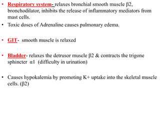 • Respiratory system- relaxes bronchial smooth muscle β2,
bronchodilator, inhibits the release of inflammatory mediators from
mast cells.
• Toxic doses of Adrenaline causes pulmonary edema.
• GIT- smooth muscle is relaxed
• Bladder- relaxes the detrusor muscle β2 & contracts the trigone
sphincter α1 (difficulty in urination)
• Causes hypokalemia by promoting K+ uptake into the skeletal muscle
cells. (β2)
 