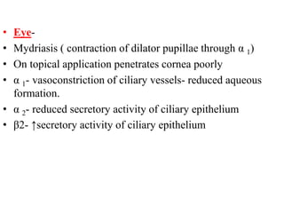 • Eye-
• Mydriasis ( contraction of dilator pupillae through α 1)
• On topical application penetrates cornea poorly
• α 1- vasoconstriction of ciliary vessels- reduced aqueous
formation.
• α 2- reduced secretory activity of ciliary epithelium
• β2- ↑secretory activity of ciliary epithelium
 