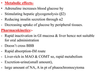 • Metabolic effects-
• Adrenaline increases blood glucose by
- Stimulating hepatic glycogenolysis (β2)
- Reducing insulin secretion through α2
- Decreasing uptake of glucose by peripheral tissues.
Pharmacokinetics:-
- Rapid inactivation in GI mucosa & liver hence not suitable
for oral administration
- Doesn’t cross BBB
- Rapid absorption-IM route
- Liver-rich in MAO & COMT so, rapid metabolism
- Excretion-urine(small amount),
- large amount of NA, A in pt of phaeochromocytoma
 