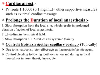 ⁕ Cardiac arrest:-
• IV route 1:10000 (0.1 mg/mL)+ other supportive measures
such as external cardiac massage
⁕ Prolongs the Duration of local anaesthesia:-
1. Slow absorption from the local site, which results in prolonged
duration of action of local anaesthesia.
2. ↓bleeding in the surgical field.
3. Slow absorption of LA reduces its systemic toxicity.
⁕ Controls Epistaxis &other capillary oozing:- (Topically)
 Due to its vasoconstrictor effect-acts as haemostatic/styptic agent.
 Control bleeding following tooth extraction and during surgical
procedures in nose, throat, larynx, etc.
 