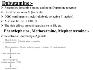 Dobutamine:-
 Resembles dopamine but no action on Dopamine receptor
 Direct action on-α & β receptor
 DOC-cardiogenic shock (relatively selective β1 action)
 Also can be use in CHF pt
 The side effects are tachycardia,rise in BP, etc.
Phenylephrine, Methoxamine, Mephentermine:-
 Selective α1-Adrenergic Agonists
 