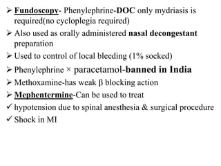  Fundoscopy- Phenylephrine-DOC only mydriasis is
required(no cycloplegia required)
 Also used as orally administered nasal decongestant
preparation
 Used to control of local bleeding (1% socked)
 Phenylephrine × paracetamol-banned in India
 Methoxamine-has weak β blocking action
 Mephentermine-Can be used to treat
 hypotension due to spinal anesthesia & surgical procedure
 Shock in MI
 