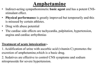 Amphetamine
• Indirect-acting sympathomimetic basic agent and has a potent CNS-
stimulant effect.
• Physical performance is greatly improved but temporarily and this
is misused by certain athletes.
• Drug with abuse potential
• The cardiac side effects are tachycardia, palpitation, hypertension,
angina and cardiac arrhythmias
Treatment of acute intoxication:-
1. Acidification of urine with ascorbic acid (vitamin C) promotes the
excretion of amphetamine,which is a basic drug.
2. Sedatives are effective to control CNS symptoms and sodium
nitroprusside for severe hypertension.
 