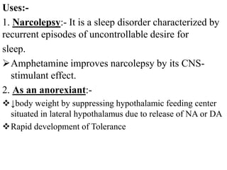 Uses:-
1. Narcolepsy:- It is a sleep disorder characterized by
recurrent episodes of uncontrollable desire for
sleep.
Amphetamine improves narcolepsy by its CNS-
stimulant effect.
2. As an anorexiant:-
↓body weight by suppressing hypothalamic feeding center
situated in lateral hypothalamus due to release of NA or DA
Rapid development of Tolerance
 