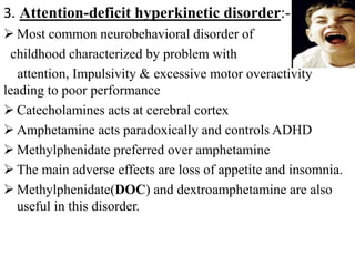 3. Attention-deficit hyperkinetic disorder:-
 Most common neurobehavioral disorder of
childhood characterized by problem with
attention, Impulsivity & excessive motor overactivity
leading to poor performance
 Catecholamines acts at cerebral cortex
 Amphetamine acts paradoxically and controls ADHD
 Methylphenidate preferred over amphetamine
 The main adverse effects are loss of appetite and insomnia.
 Methylphenidate(DOC) and dextroamphetamine are also
useful in this disorder.
 
