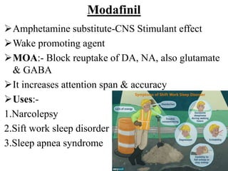 Modafinil
Amphetamine substitute-CNS Stimulant effect
Wake promoting agent
MOA:- Block reuptake of DA, NA, also glutamate
& GABA
It increases attention span & accuracy
Uses:-
1.Narcolepsy
2.Sift work sleep disorder
3.Sleep apnea syndrome
 