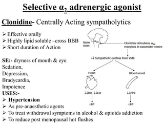 Selective α2 adrenergic agonist
Clonidine- Centrally Acting sympatholytics
Effective orally
Highly lipid soluble –cross BBB
Short duration of Action
SE:- dryness of mouth & eye
Sedation,
Depression,
Bradycardia,
Impotence
USES:-
 Hypertension
 As pre-anaesthetic agents
 To treat withdrawal symptoms in alcohol & opioids addiction
 To reduce post menopausal hot flushes
 