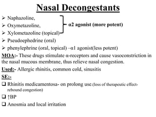 Nasal Decongestants
 Naphazoline,
 Oxymetazoline,
 Xylometazoline (topical)
 Pseudoephedrine (oral)
 phenylephrine (oral, topical) –α1 agonist(less potent)
MOA:- These drugs stimulate α-receptors and cause vasoconstriction in
the nasal mucous membrane, thus relieve nasal congestion.
Used:- Allergic rhinitis, common cold, sinusitis
SE:-
 Rhinitis medicamentosa- on prolong use.(loss of therapeutic effect-
rebound congestion)
 ↑BP
 Anosmia and local irritation
α2 agonist (more potent)
 