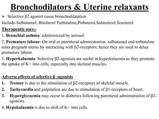 Bronchodilators & Uterine relaxants
 Selective β2 agonist cause bronchodilatation
Include-Salbutamol, Bitolterol Tarbutaline,Pirbuterol,Salmeterol,Tenoterol
Therapeutic uses:-
1. Bronchial asthma: administered by aerosol.
2. Premature labour: On oral or parenteral administration, salbutamol and terbutaline
relax pregnant uterus by interacting with β2-receptors; hence they are used to delay
premature labour.
3. Hyperkalaemia: Selective β2-agonists are useful in hyperkalaemia as they promote
the uptake of K+ into cells, especially into skeletal muscles.
Adverse effects of selective β -agonists
1. Tremor is due to the stimulation of β2-receptors of skeletal muscle.
2. Tachycardia and palpitation are due to stimulation of β1-receptors of heart.
3. Hyperglycaemia may occur in diabetics following parenteral administration of β2-
agonists.
4. Hypokalaemia is due to shift of K+ into cells.
 