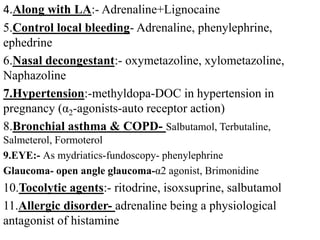 4.Along with LA:- Adrenaline+Lignocaine
5.Control local bleeding- Adrenaline, phenylephrine,
ephedrine
6.Nasal decongestant:- oxymetazoline, xylometazoline,
Naphazoline
7.Hypertension:-methyldopa-DOC in hypertension in
pregnancy (α2-agonists-auto receptor action)
8.Bronchial asthma & COPD- Salbutamol, Terbutaline,
Salmeterol, Formoterol
9.EYE:- As mydriatics-fundoscopy- phenylephrine
Glaucoma- open angle glaucoma-α2 agonist, Brimonidine
10.Tocolytic agents:- ritodrine, isoxsuprine, salbutamol
11.Allergic disorder- adrenaline being a physiological
antagonist of histamine
 