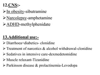 12.CNS:-
In obesity-sibutramine
Narcolepsy-amphetamine
ADHD-methylphenidate
13.Additional use:-
 Diarrhoea+diabetics- clonidine
 Treatment of narcotics & alcohol withdrawal-clonidine
 Sedatives in intensive care-dexmedetomidine
 Muscle relaxant-Tizanidine
 Parkinson disease & prolactinemia-Levodopa
 