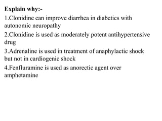Explain why:-
1.Clonidine can improve diarrhea in diabetics with
autonomic neuropathy
2.Clonidine is used as moderately potent antihypertensive
drug
3.Adrenaline is used in treatment of anaphylactic shock
but not in cardiogenic shock
4.Fenfluramine is used as anorectic agent over
amphetamine
 