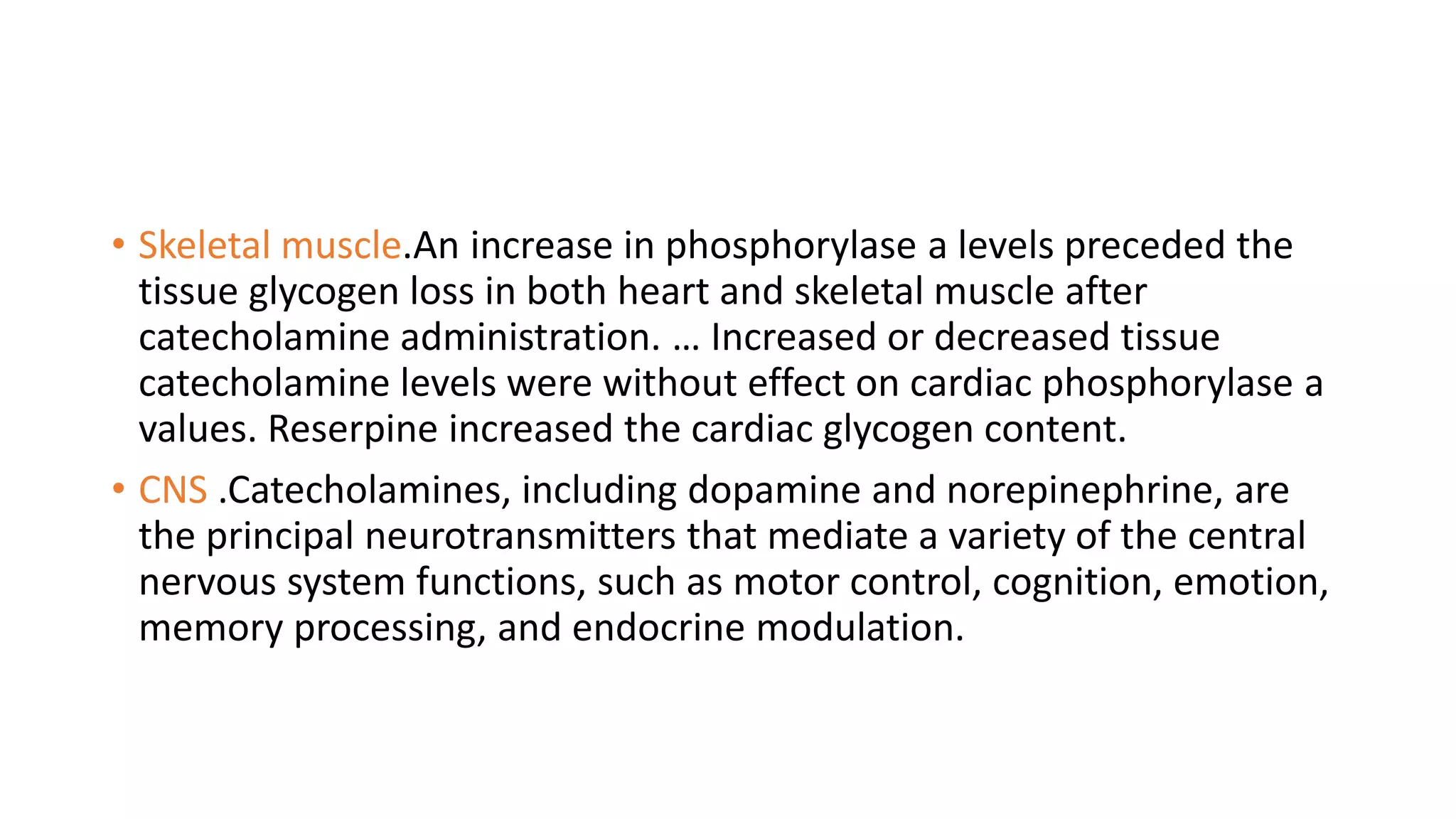 • Skeletal muscle.An increase in phosphorylase a levels preceded the
tissue glycogen loss in both heart and skeletal muscle after
catecholamine administration. … Increased or decreased tissue
catecholamine levels were without effect on cardiac phosphorylase a
values. Reserpine increased the cardiac glycogen content.
• CNS .Catecholamines, including dopamine and norepinephrine, are
the principal neurotransmitters that mediate a variety of the central
nervous system functions, such as motor control, cognition, emotion,
memory processing, and endocrine modulation.
 