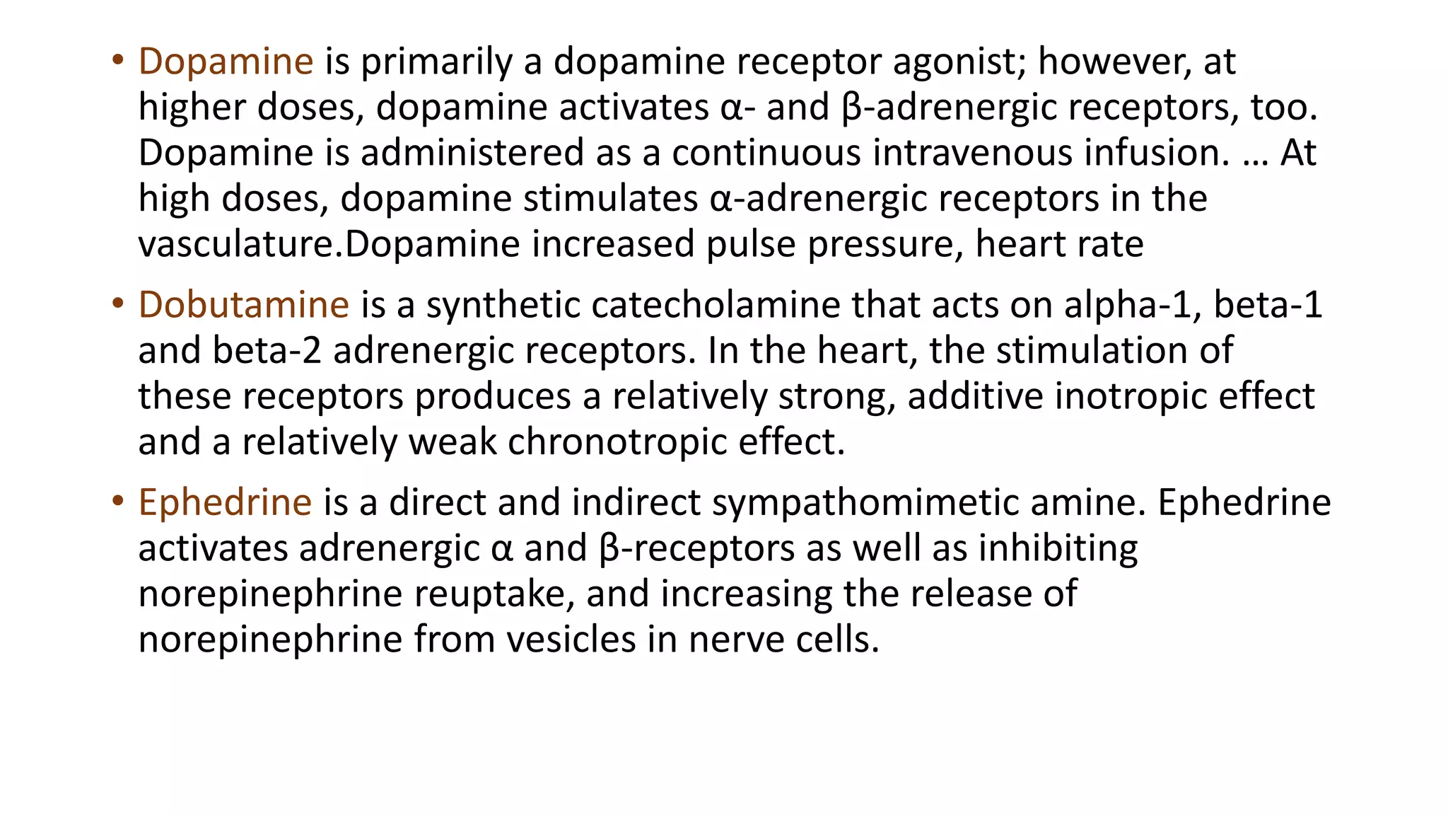 • Dopamine is primarily a dopamine receptor agonist; however, at
higher doses, dopamine activates α- and β-adrenergic receptors, too.
Dopamine is administered as a continuous intravenous infusion. … At
high doses, dopamine stimulates α-adrenergic receptors in the
vasculature.Dopamine increased pulse pressure, heart rate
• Dobutamine is a synthetic catecholamine that acts on alpha-1, beta-1
and beta-2 adrenergic receptors. In the heart, the stimulation of
these receptors produces a relatively strong, additive inotropic effect
and a relatively weak chronotropic effect.
• Ephedrine is a direct and indirect sympathomimetic amine. Ephedrine
activates adrenergic α and β-receptors as well as inhibiting
norepinephrine reuptake, and increasing the release of
norepinephrine from vesicles in nerve cells.
 