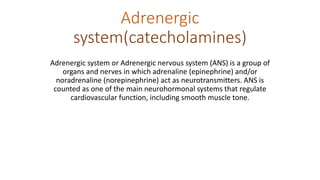 Adrenergic
system(catecholamines)
Adrenergic system or Adrenergic nervous system (ANS) is a group of
organs and nerves in which adrenaline (epinephrine) and/or
noradrenaline (norepinephrine) act as neurotransmitters. ANS is
counted as one of the main neurohormonal systems that regulate
cardiovascular function, including smooth muscle tone.
 