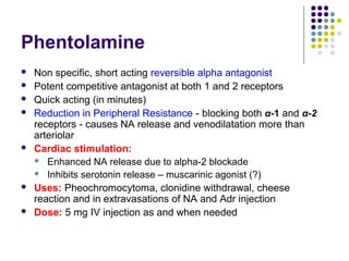 Phentolamine
 Non specific, short acting reversible alpha antagonist
 Potent competitive antagonist at both 1 and 2 receptors
 Quick acting (in minutes)
 Reduction in Peripheral Resistance - blocking both α-1 and α-2
receptors - causes NA release and venodilatation more than
arteriolar
 Cardiac stimulation:
 Enhanced NA release due to alpha-2 blockade
 Inhibits serotonin release – muscarinic agonist (?)
 Uses: Pheochromocytoma, clonidine withdrawal, cheese
reaction and in extravasations of NA and Adr injection
 Dose: 5 mg IV injection as and when needed
 
