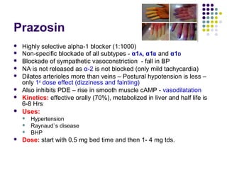 Prazosin
 Highly selective alpha-1 blocker (1:1000)
 Non-specific blockade of all subtypes - α1A, α1B and α1D
 Blockade of sympathetic vasoconstriction - fall in BP
 NA is not released as α-2 is not blocked (only mild tachycardia)
 Dilates arterioles more than veins – Postural hypotension is less –
only 1st
dose effect (dizziness and fainting)
 Also inhibits PDE – rise in smooth muscle cAMP - vasodilatation
 Kinetics: effective orally (70%), metabolized in liver and half life is
6-8 Hrs
 Uses:
 Hypertension
 Raynaud`s disease
 BHP
 Dose: start with 0.5 mg bed time and then 1- 4 mg tds.
 