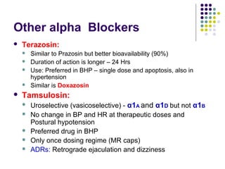 Other alpha Blockers
 Terazosin:
 Similar to Prazosin but better bioavailability (90%)
 Duration of action is longer – 24 Hrs
 Use: Preferred in BHP – single dose and apoptosis, also in
hypertension
 Similar is Doxazosin
 Tamsulosin:
 Uroselective (vasicoselective) - α1A and α1D but not α1B
 No change in BP and HR at therapeutic doses and
Postural hypotension
 Preferred drug in BHP
 Only once dosing regime (MR caps)
 ADRs: Retrograde ejaculation and dizziness
 