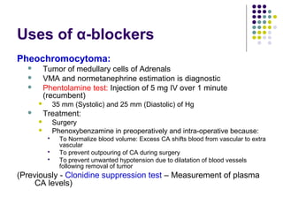 Uses of α-blockers
Pheochromocytoma:
 Tumor of medullary cells of Adrenals
 VMA and normetanephrine estimation is diagnostic
 Phentolamine test: Injection of 5 mg IV over 1 minute
(recumbent)
 35 mm (Systolic) and 25 mm (Diastolic) of Hg
 Treatment:
 Surgery
 Phenoxybenzamine in preoperatively and intra-operative because:
 To Normalize blood volume: Excess CA shifts blood from vascular to extra
vascular
 To prevent outpouring of CA during surgery
 To prevent unwanted hypotension due to dilatation of blood vessels
following removal of tumor
(Previously - Clonidine suppression test – Measurement of plasma
CA levels)
 