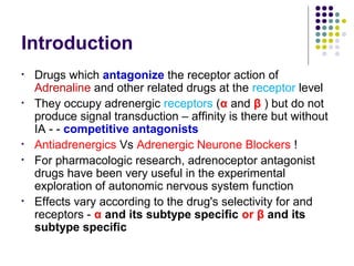 Introduction
• Drugs which antagonize the receptor action of
Adrenaline and other related drugs at the receptor level
• They occupy adrenergic receptors (α and β ) but do not
produce signal transduction – affinity is there but without
IA - - competitive antagonists
• Antiadrenergics Vs Adrenergic Neurone Blockers !
• For pharmacologic research, adrenoceptor antagonist
drugs have been very useful in the experimental
exploration of autonomic nervous system function
• Effects vary according to the drug's selectivity for and
receptors - α and its subtype specific or β and its
subtype specific
 