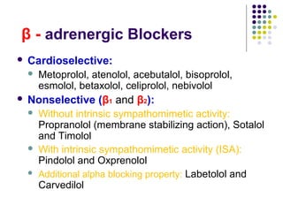 β - adrenergic Blockers
 Cardioselective:
 Metoprolol, atenolol, acebutalol, bisoprolol,
esmolol, betaxolol, celiprolol, nebivolol
 Nonselective (β1 and β2):
 Without intrinsic sympathomimetic activity:
Propranolol (membrane stabilizing action), Sotalol
and Timolol
 With intrinsic sympathomimetic activity (ISA):
Pindolol and Oxprenolol
 Additional alpha blocking property: Labetolol and
Carvedilol
 