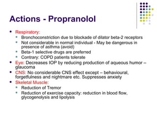 Actions - Propranolol
 Respiratory:
 Bronchoconstriction due to blockade of dilator beta-2 receptors
 Not considerable in normal individual - May be dangerous in
presence of asthma (avoid)
 Beta-1 selective drugs are preferred
 Contrary: COPD patients tolerate
 Eye: Decreases IOP by reducing production of aqueous humor –
glaucoma
 CNS: No considerable CNS effect except – behavioural,
forgetfulness and nightmare etc. Suppresses anxiety
 Skeletal Muscle:
 Reduction of Tremor
 Reduction of exercise capacity: reduction in blood flow,
glycogenolysis and lipolysis
 