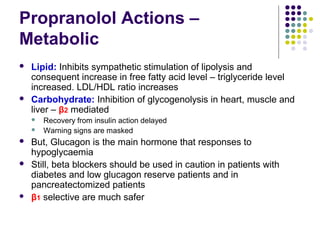 Propranolol Actions –
Metabolic
 Lipid: Inhibits sympathetic stimulation of lipolysis and
consequent increase in free fatty acid level – triglyceride level
increased. LDL/HDL ratio increases
 Carbohydrate: Inhibition of glycogenolysis in heart, muscle and
liver – β2 mediated
 Recovery from insulin action delayed
 Warning signs are masked
 But, Glucagon is the main hormone that responses to
hypoglycaemia
 Still, beta blockers should be used in caution in patients with
diabetes and low glucagon reserve patients and in
pancreatectomized patients
 β1 selective are much safer
 