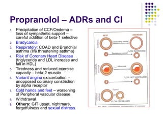 Propranolol – ADRs and CI
1. Precipitation of CCF/Oedema –
loss of sympathetic support –
careful addition of beta-1 selective
2. Bradycardia
3. Respiratory: COAD and Bronchial
asthma (life threatening asthma)
4. Risk of Coronary Heart Disease
(triglyceride and LDL increase and
fall in HDL)
5. Tiredness and reduced exercise
capacity – beta-2 muscle
6. Variant angina exacerbation –
unopposed coronary constriction
by alpha receptor
7. Cold hands and feet – worsening
of Peripheral vascular disease
8. Withdrawal
9. Others: GIT upset, nightmare,
forgetfulness and sexual distress
 