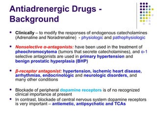 Antiadrenergic Drugs -
Background
 Clinically – to modify the responses of endogenous catecholamines
(Adrenaline and Noradrenaline) - physiologic and pathophysiologic
 Nonselective α-antagonists: have been used in the treatment of
pheochromocytoma (tumors that secrete catecholamines), and α-1
selective antagonists are used in primary hypertension and
benign prostatic hyperplasia (BHP)
 β-receptor antagonist: hypertension, ischemic heart disease,
arrhythmias, endocrinologic and neurologic disorders, and
many other conditions
 Blockade of peripheral dopamine receptors is of no recognized
clinical importance at present
 In contrast, blockade of central nervous system dopamine receptors
is very important – antiemetic, antipsychotic and TCAs
 