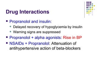 Drug Interactions
 Propranolol and insulin:
 Delayed recovery of hypoglycemia by insulin
 Warning signs are suppressed
 Propranolol + alpha agonists: Rise in BP
 NSAIDs + Propranolol: Attenuation of
antihypertensive action of beta-blockers
 