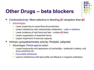 Other Drugs – beta blockers
 Cardioselectivity: More selective in blocking β1 receptors than β2
 Advantages:
 Lower propensity to cause Bronchoconstriction
 Lesser interference with carbohydrate metabolism – safer in diabetics
 Lower incidence of cold hand and feet – no/less β2 block
 Lesser suppression of essential tremor
 Lesser impairment of exercise capacity
 Intrinsic sympathomimetic activity: Pindolol, celiprolol
 Advantages: Partial agonist action
 Lesser bradycardia and depression of contractility – preferred in elderly, sick
sinus syndrome etc.
 Favourable withdrawal
 Less/no interference with lipid profile not effective in migraine prolhylaxis
 
