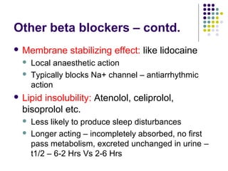 Other beta blockers – contd.
 Membrane stabilizing effect: like lidocaine
 Local anaesthetic action
 Typically blocks Na+ channel – antiarrhythmic
action
 Lipid insolubility: Atenolol, celiprolol,
bisoprolol etc.
 Less likely to produce sleep disturbances
 Longer acting – incompletely absorbed, no first
pass metabolism, excreted unchanged in urine –
t1/2 – 6-2 Hrs Vs 2-6 Hrs
 