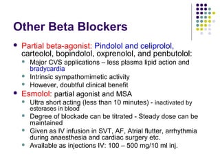 Other Beta Blockers
 Partial beta-agonist: Pindolol and celiprolol,
carteolol, bopindolol, oxprenolol, and penbutolol:
 Major CVS applications – less plasma lipid action and
bradycardia
 Intrinsic sympathomimetic activity
 However, doubtful clinical benefit
 Esmolol: partial agonist and MSA
 Ultra short acting (less than 10 minutes) - inactivated by
esterases in blood
 Degree of blockade can be titrated - Steady dose can be
maintained
 Given as IV infusion in SVT, AF, Atrial flutter, arrhythmia
during anaesthesia and cardiac surgery etc.
 Available as injections IV: 100 – 500 mg/10 ml inj.
 