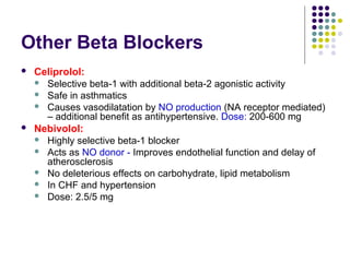 Other Beta Blockers
 Celiprolol:
 Selective beta-1 with additional beta-2 agonistic activity
 Safe in asthmatics
 Causes vasodilatation by NO production (NA receptor mediated)
– additional benefit as antihypertensive. Dose: 200-600 mg
 Nebivolol:
 Highly selective beta-1 blocker
 Acts as NO donor - Improves endothelial function and delay of
atherosclerosis
 No deleterious effects on carbohydrate, lipid metabolism
 In CHF and hypertension
 Dose: 2.5/5 mg
 