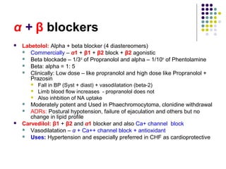 α + β blockers
 Labetolol: Alpha + beta blocker (4 diastereomers)
 Commercially – α1 + β1 + β2 block + β2 agonistic
 Beta blockade – 1/3rd
of Propranolol and alpha – 1/10th
of Phentolamine
 Beta: alpha = 1: 5
 Clinically: Low dose – like propranolol and high dose like Propranolol +
Prazosin
 Fall in BP (Syst + diast) + vasodilatation (beta-2)
 Limb blood flow increases - propranolol does not
 Also inhbition of NA uptake
 Moderately potent and Used in Phaechromocytoma, clonidine withdrawal
 ADRs: Postural hypotension, failure of ejaculation and others but no
change in lipid profile
 Carvedilol: β1 + β2 and α1 blocker and also Ca+ channel block
 Vasodilatation – α + Ca++ channel block + antioxidant
 Uses: Hypertension and especially preferred in CHF as cardioprotective
 